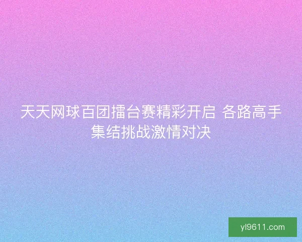 天天网球百团擂台赛精彩开启 各路高手集结挑战激情对决