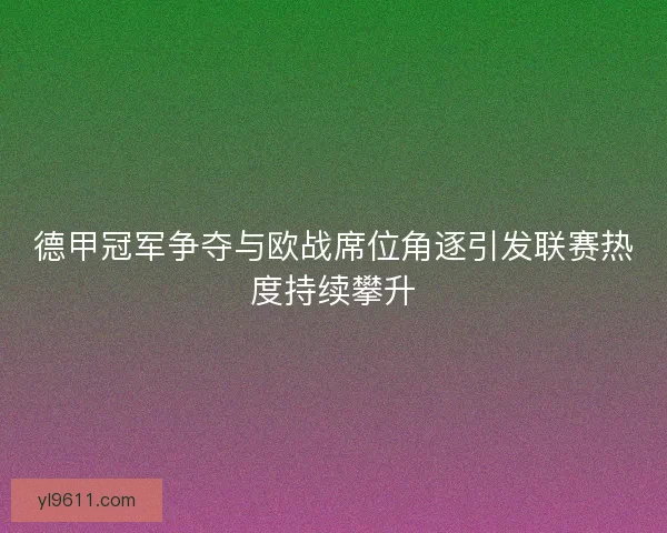 德甲冠军争夺与欧战席位角逐引发联赛热度持续攀升