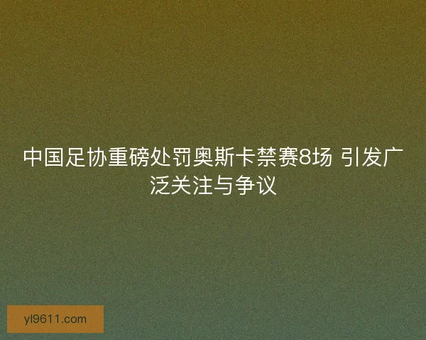 中国足协重磅处罚奥斯卡禁赛8场 引发广泛关注与争议