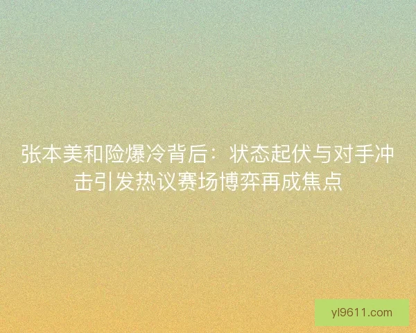 张本美和险爆冷背后：状态起伏与对手冲击引发热议赛场博弈再成焦点